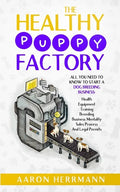 The Healthy Puppy Factory: All You Need To Know To Start A Dog Breeding Business: Health, Equipment, Training, Breeding, Business Mentality, Sale - Paperback