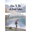 How To Be A Good Father: A Must-Read For Men Desire To Be Great Fathers But Do Not Know-How: Good Books On Fathering - Paperback