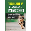 The Secrets Of Training A Yorkie: Complete Guide To Raising, Training, And Caring For Your Yorkie: How You Communicate Effectively With Your Yorkie - Paperback