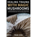 Healing Trauma with Magic Mushrooms: A Comprehensive Guide to Microdosing and Macrodosing Psilocybin for PTSD - Paperback