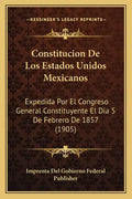 Constitucion De Los Estados Unidos Mexicanos: Expedida Por El Congreso General Constituyente El Dia 5 De Febrero De 1857 (1905) - Paperback