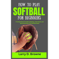 How to Play Softball for Beginners: A Comprehensive Guide to Mastery, Team Spirit, and Sportsmanship of the Softball Game - Paperback