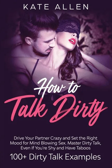 How to Talk Dirty: Drive Your Partner Crazy and Set the Right Mood for Mind- Blowing Sex Master Dirty Talk, Even If You Are Shy and Have - Paperback