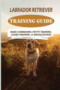 Labrador Retriever Training Guide: Basic Commands, Potty Training, Leash Training, & Socialization: Facts About Labrador Retriever - Paperback