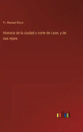 Historia de la ciudad y corte de Leon, y de sus reyes - Hardcover