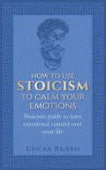 How To Use Stoicism To Calm Your Emotions: Stoicism guide to have emotional control over your life - Paperback