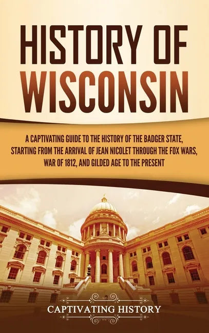 History of Wisconsin: A Captivating Guide to the History of the Badger State, Starting from the Arrival of Jean Nicolet through the Fox Wars - Hardcover