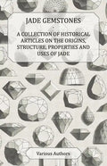 Jade Gemstones - A Collection of Historical Articles on the Origins, Structure, Properties and Uses of Jade - Paperback