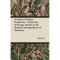 A Guide to Perfume Production - A Selection of Vintage Articles on the Methods and Ingredients of Perfumery - Paperback