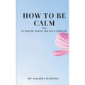 How to Be Calm: How to Stop the Anxiety and Live a Calm Life - Paperback