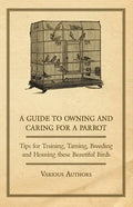 A Guide to Owning and Caring for a Parrot - Tips for Training, Taming, Breeding and Housing these Beautiful Birds - Paperback