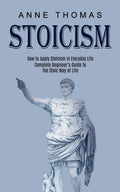 Stoicism: How to Apply Stoicism in Everyday Life (Complete Beginner's Guide to the Stoic Way of Life) - Paperback