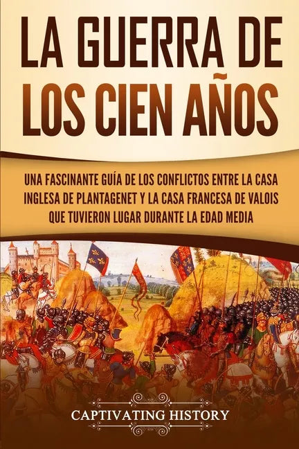 La Guerra de los Cien Años: Una Fascinante Guía de los Conflictos entre la Casa Inglesa de Plantagenet y la Casa Francesa de Valois que Tuvieron L - Paperback