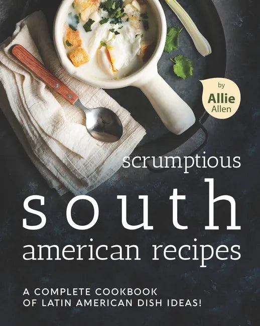 Scrumptious South American Recipes: A Complete Cookbook of Latin American Dish Ideas! - Paperback