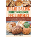 Bread Baking Recipes Cookbook for Beginners: A Guide to Making Delicious, Simple, & Quick Homemade No-Knead, Whole-Wheat & Artisan Bread, Ciabatta, Ba - Paperback