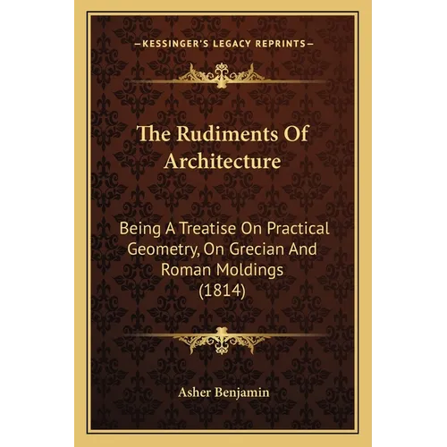 The Rudiments Of Architecture: Being A Treatise On Practical Geometry, On Grecian And Roman Moldings (1814) - Paperback