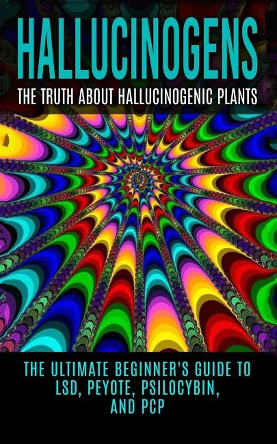 Hallucinogens: The Truth About Hallucinogenic Plants: The Ultimate Beginner's Guide to LSD, Peyote, Psilocybin, And PCP - Paperback