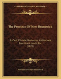 The Province Of New Brunswick: Its Soil, Climate, Resources, Institutions, Free Grant Lands, Etc. (1872) - Paperback