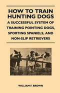 How to Train Hunting Dogs - A Successful System of Training Pointing Dogs, Sporting Spaniels, And Non-Slip Retrievers - Paperback
