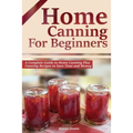 Home Canning for Beginners: A Complete Guide to Home Canning Plus Canning Recipes to Save Time and Money - Paperback