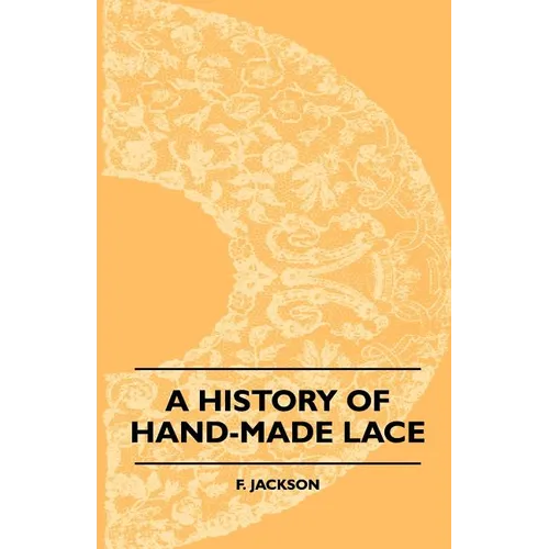 A History Of Hand-Made Lace - Dealing With The Origin Of Lace, The Growth Of The Great Lace Centres, The Mode Manufacture, The Methods Of Distinguishi - Paperback