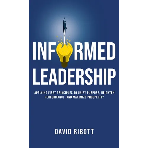 Informed Leadership: Applying First Principles To Unify Purpose, Heighten Performance, and Maximize Prosperity - Hardcover