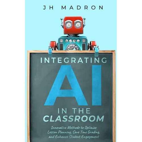 Integrating AI in the Classroom: Innovative Methods to Optimize Lesson Planning, Save Time Grading, and Enhance Student Engagement - Paperback