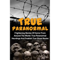 True Paranormal: Frightening Stories Of Horror From Around The World: True Paranormal Hauntings And Freakish True Ghost Stories - Paperback