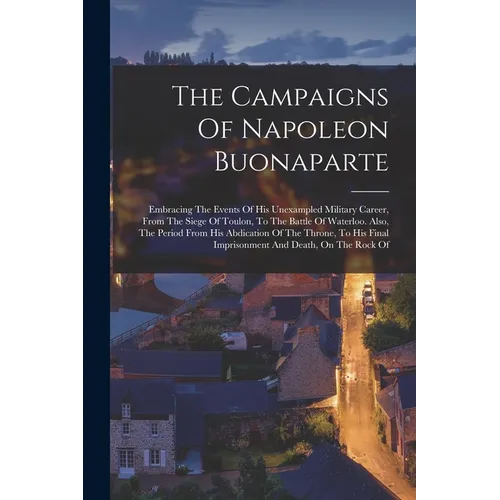 The Campaigns Of Napoleon Buonaparte: Embracing The Events Of His Unexampled Military Career, From The Siege Of Toulon, To The Battle Of Waterloo. Als - Paperback