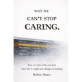 Why We Can't Stop Caring.: How To Value What You Feel - And Why It Might Just Change Everything - Paperback