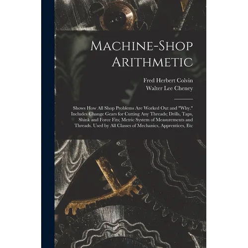 Machine-Shop Arithmetic: Shows How All Shop Problems Are Worked Out and "Why." Includes Change Gears for Cutting Any Threads; Drills, Taps, Shi - Paperback