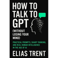 How to Talk to GPT (Without Losing Your Mind): Practical Prompts, Sharp Thinking, and Real Human Intelligence in the Age of AI - Paperback