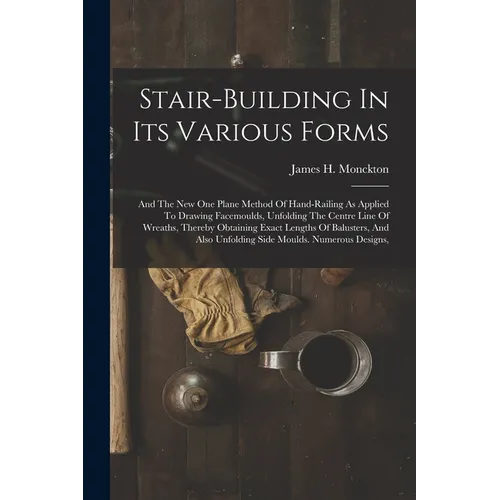 Stair-building In Its Various Forms: And The New One Plane Method Of Hand-railing As Applied To Drawing Facemoulds, Unfolding The Centre Line Of Wreat - Paperback