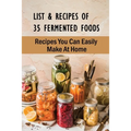 List & Recipes Of 35 Fermented Foods: Recipes You Can Easily Make At Home: Best Fermented Food Recipes - Paperback