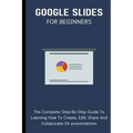 Google Slides For Beginners: The Complete Step-By-Step Guide To Learning How To Create, Edit, Share And Collaborate On Presentations - Paperback