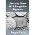 Stacking Silver On A Budget For Beginners: Simple Strategies for Investing in Silver With Little Money - Paperback