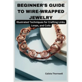 Beginner's Guide to Wire-Wrapped Jewelry: Illustrated Techniques for Crafting Links, Loops, and Coils: Explore Essential Tools, Creative Inspiration, - Paperback
