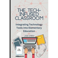 The Tech-Infused Classroom: Integrating Technology into Elementary Education: A Practical Guide for Elementary Teachers and Innovative Tools for Today - Paperback