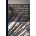 Painting on Glass and Porcelain, and Enamel Painting: a Complete Introduction to the Preparation of All the Colours and Fluxes Used for Painting on Gl - Paperback