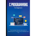 C Programming For Beginners: The Complete Step-By-Step Guide To Mastering The C Programming Language Like A Pro - Paperback