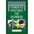 Fermented Vegetable for Beginners: Learn How to Make These Delicious and Tasty Recipes - Paperback