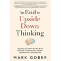 An End to Upside Down Thinking: Dispelling the Myth That the Brain Produces Consciousness, and the Implications for Everyday Life - Paperback