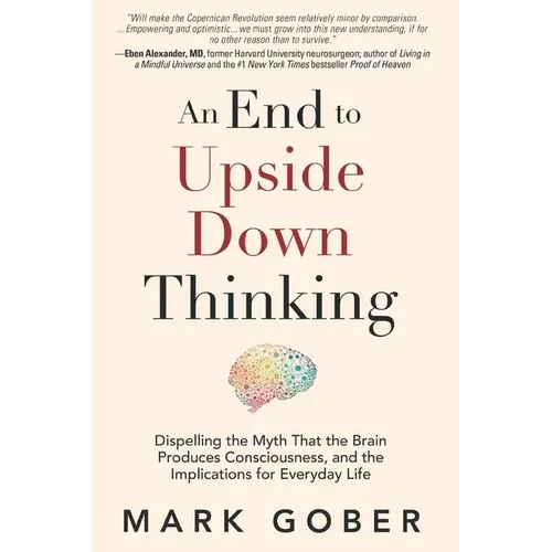 An End to Upside Down Thinking: Dispelling the Myth That the Brain Produces Consciousness, and the Implications for Everyday Life - Paperback