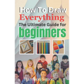 How To Draw Everything: The Ultimate Guide for Beginners - Paperback
