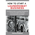 How to Start a Laundromat Business: Your Ultimate Guide to Launching, Managing, and Growing a Successful Laundry Shop (Even with Small or Zero Capital - Paperback