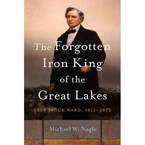 The Forgotten Iron King of the Great Lakes: Eber Brock Ward, 1811-1875 - Hardcover