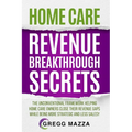 Home Care Revenue Breakthrough Secrets: The Unconventional Framework Helping Home Care Owners Close Their Revenue Gaps While Being More Strategic and - Paperback