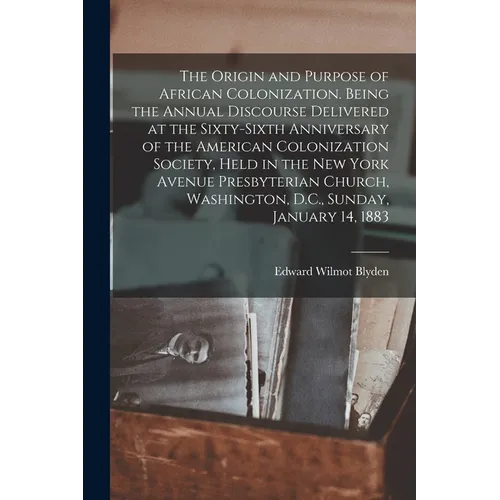 The Origin and Purpose of African Colonization. Being the Annual Discourse Delivered at the Sixty-sixth Anniversary of the American Colonization Socie - Paperback