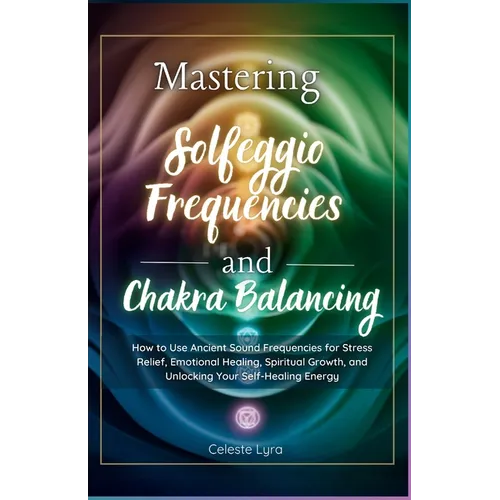 Mastering Solfeggio Frequencies and Chakra Balancing: How to Use Ancient Sound Frequencies for Stress Relief, Emotional Healing, Spiritual Growth, and - Paperback