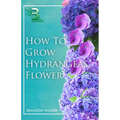 How to Grow Hydrangeas Flower: Beginners Guide To Growing Caring And Harvesting Hydrangeas at Home And in the Garden - Paperback